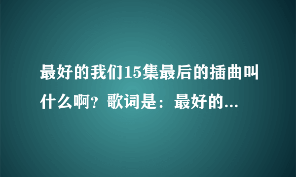 最好的我们15集最后的插曲叫什么啊？歌词是：最好的我们最好的青春？