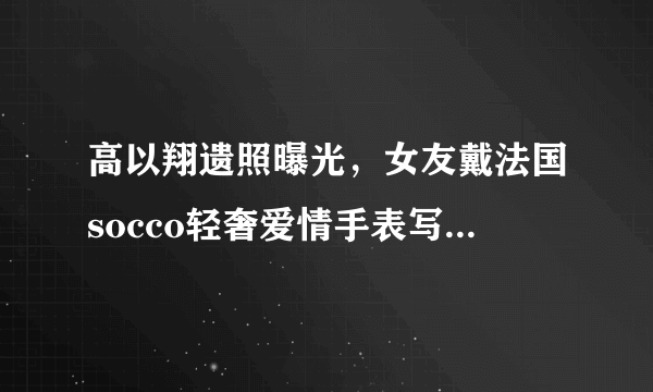 高以翔遗照曝光，女友戴法国socco轻奢爱情手表写8字忌语惹人泪目