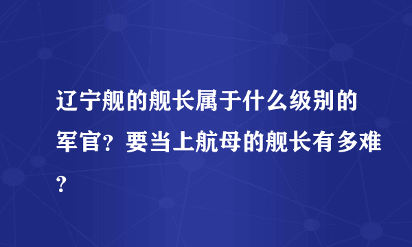 辽宁舰的舰长属于什么级别的军官？要当上航母的舰长有多难？