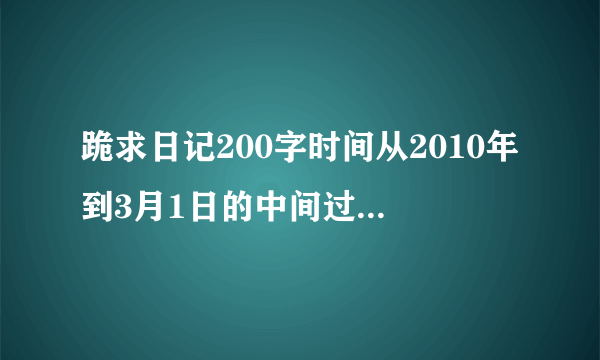 跪求日记200字时间从2010年到3月1日的中间过年的几篇就不用写了！！跪