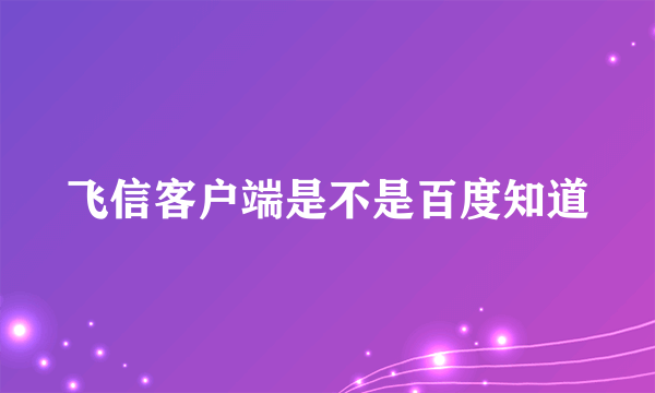 飞信客户端是不是百度知道