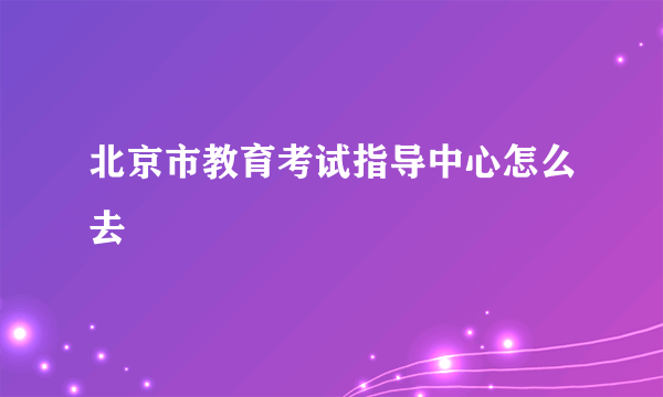 北京市教育考试指导中心怎么去