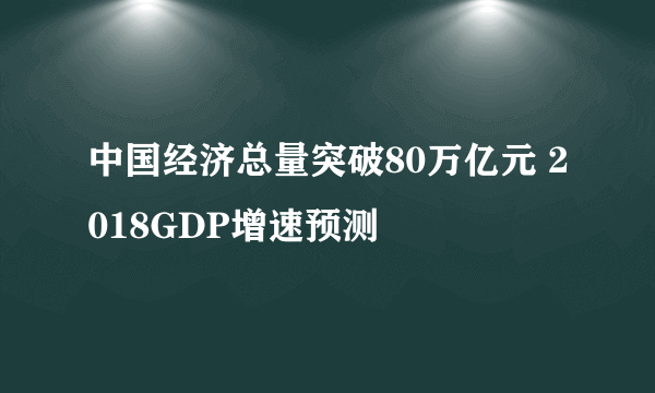 中国经济总量突破80万亿元 2018GDP增速预测