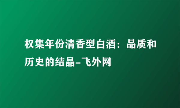 权集年份清香型白酒：品质和历史的结晶-飞外网