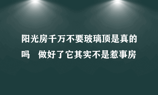 阳光房千万不要玻璃顶是真的吗   做好了它其实不是惹事房