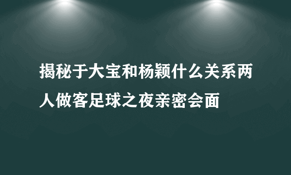 揭秘于大宝和杨颖什么关系两人做客足球之夜亲密会面