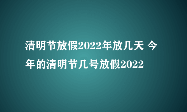 清明节放假2022年放几天 今年的清明节几号放假2022