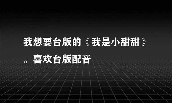 我想要台版的《我是小甜甜》。喜欢台版配音