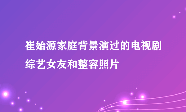 崔始源家庭背景演过的电视剧综艺女友和整容照片