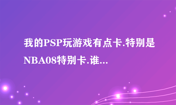 我的PSP玩游戏有点卡.特别是NBA08特别卡.谁知道怎么处理啊