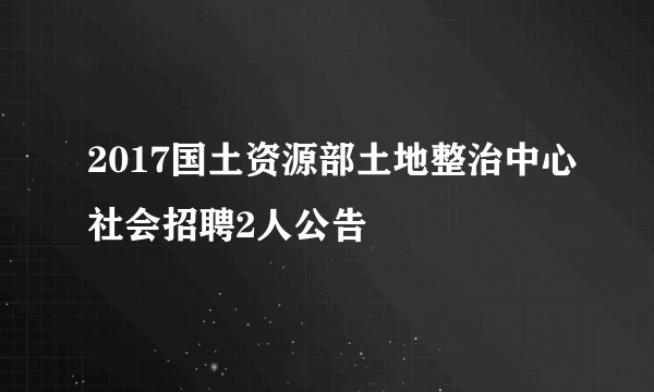 2017国土资源部土地整治中心社会招聘2人公告