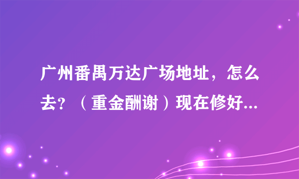 广州番禺万达广场地址，怎么去？（重金酬谢）现在修好了吗？急呀