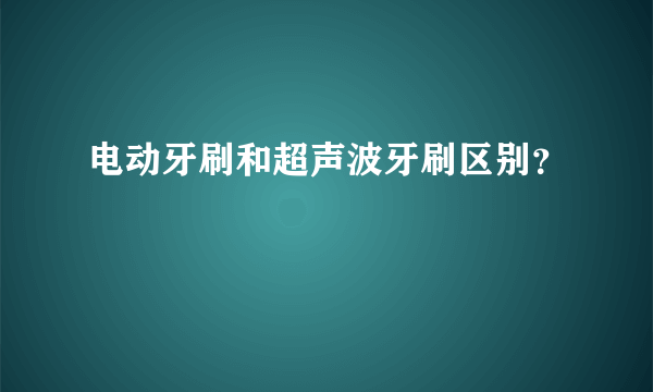 电动牙刷和超声波牙刷区别？