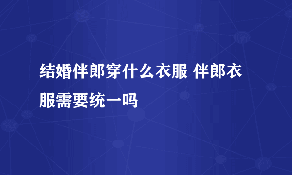 结婚伴郎穿什么衣服 伴郎衣服需要统一吗