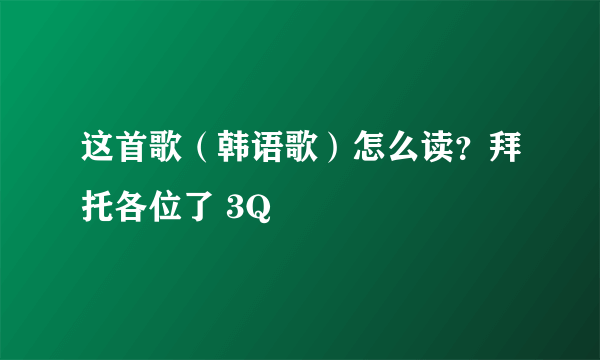 这首歌（韩语歌）怎么读？拜托各位了 3Q