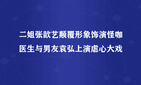 二姐张歆艺颠覆形象饰演怪咖医生与男友袁弘上演虐心大戏