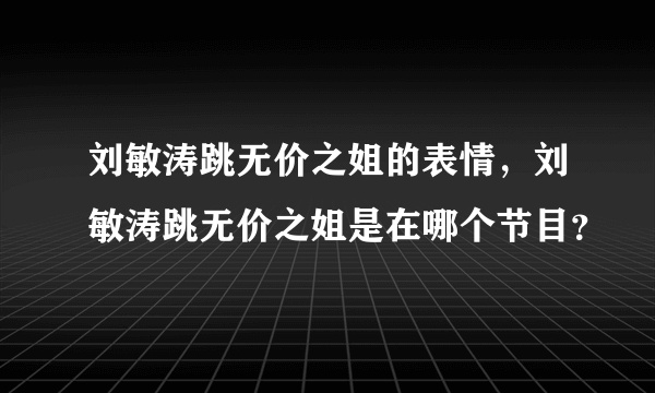 刘敏涛跳无价之姐的表情，刘敏涛跳无价之姐是在哪个节目？