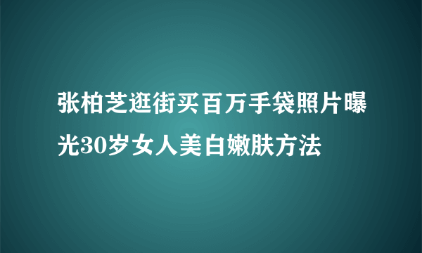 张柏芝逛街买百万手袋照片曝光30岁女人美白嫩肤方法