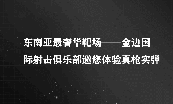 东南亚最奢华靶场——金边国际射击俱乐部邀您体验真枪实弹