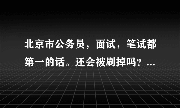 北京市公务员，面试，笔试都第一的话。还会被刷掉吗？ 外地人考过来，你懂的。担心幕后操作