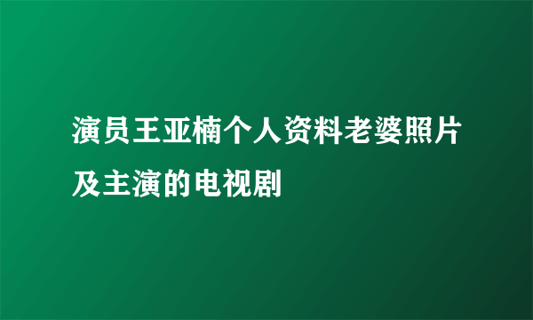 演员王亚楠个人资料老婆照片及主演的电视剧