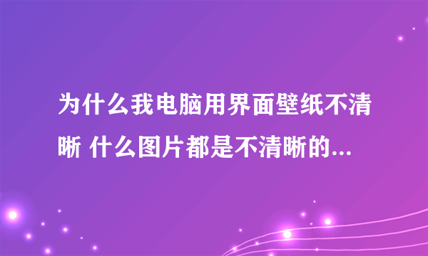 为什么我电脑用界面壁纸不清晰 什么图片都是不清晰的 很模糊,我的电脑