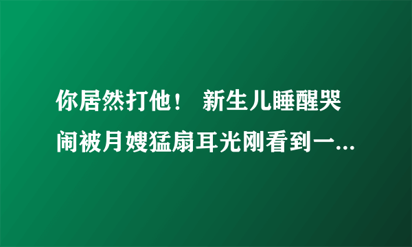 你居然打他！ 新生儿睡醒哭闹被月嫂猛扇耳光刚看到一个视频？