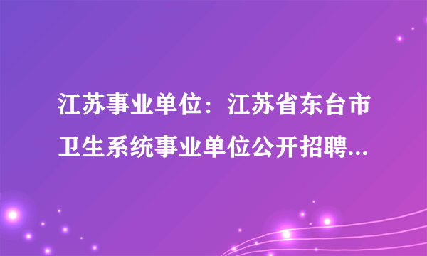 江苏事业单位：江苏省东台市卫生系统事业单位公开招聘医学成熟人才52人公告