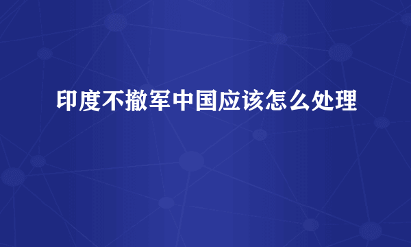 印度不撤军中国应该怎么处理