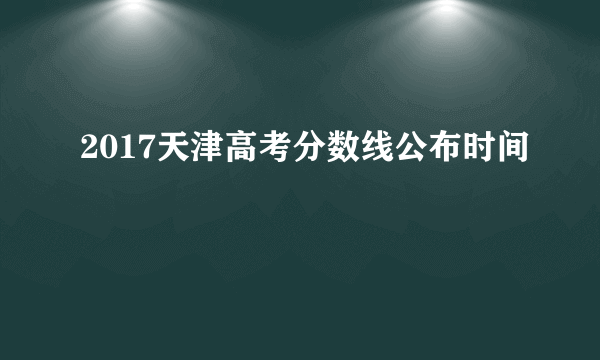 2017天津高考分数线公布时间