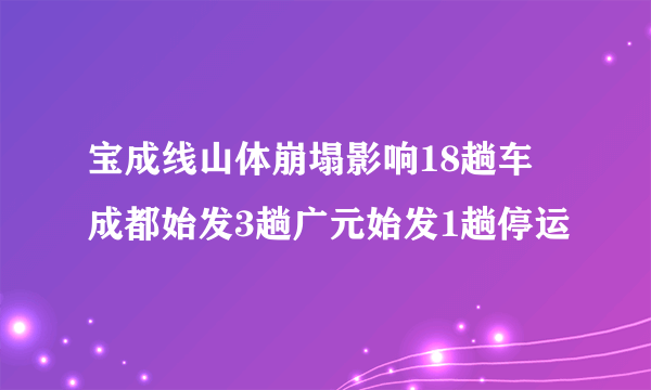 宝成线山体崩塌影响18趟车 成都始发3趟广元始发1趟停运