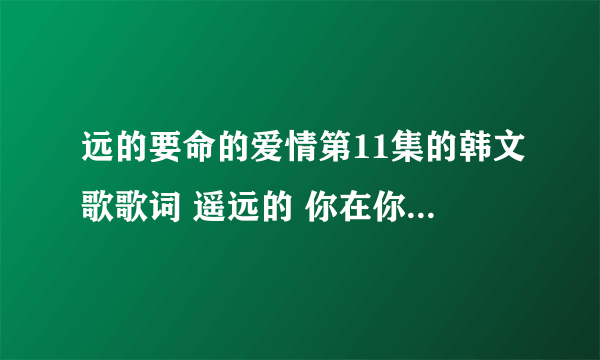 远的要命的爱情第11集的韩文歌歌词 遥远的 你在你的世界中渐行渐远