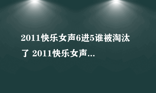 2011快乐女声6进5谁被淘汰了 2011快乐女声6进5视频完整版 快乐女声5强名单照片