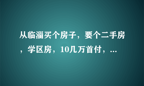 从临淄买个房子，要个二手房，学区房，10几万首付，有没有？