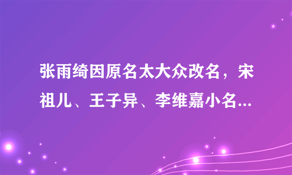 张雨绮因原名太大众改名，宋祖儿、王子异、李维嘉小名都带“狗”字