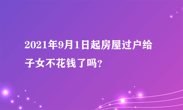 2021年9月1日起房屋过户给子女不花钱了吗？