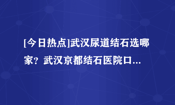 [今日热点]武汉尿道结石选哪家？武汉京都结石医院口碑怎样？<湖北治疗尿道结石医院前三>