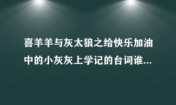 喜羊羊与灰太狼之给快乐加油中的小灰灰上学记的台词谁有啊~~~急急急。。明天要用的