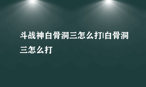 斗战神白骨洞三怎么打|白骨洞三怎么打