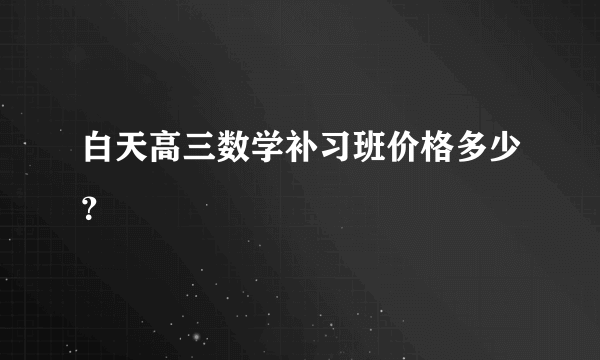 白天高三数学补习班价格多少？