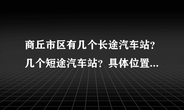 商丘市区有几个长途汽车站？几个短途汽车站？具体位置在哪啊？求答，急用