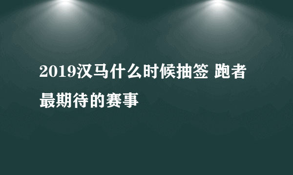 2019汉马什么时候抽签 跑者最期待的赛事