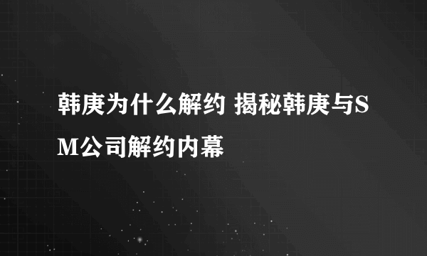 韩庚为什么解约 揭秘韩庚与SM公司解约内幕