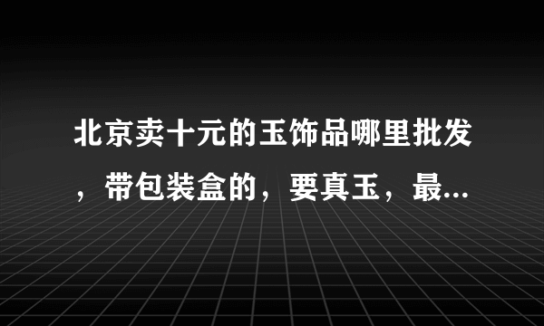 北京卖十元的玉饰品哪里批发，带包装盒的，要真玉，最低是多少钱一个