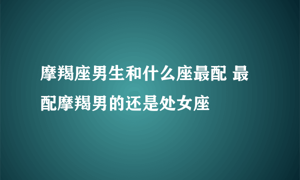 摩羯座男生和什么座最配 最配摩羯男的还是处女座