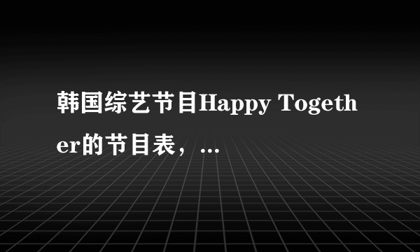 韩国综艺节目Happy Together的节目表，还有有哪些嘉宾？最好是至今为止所有的~