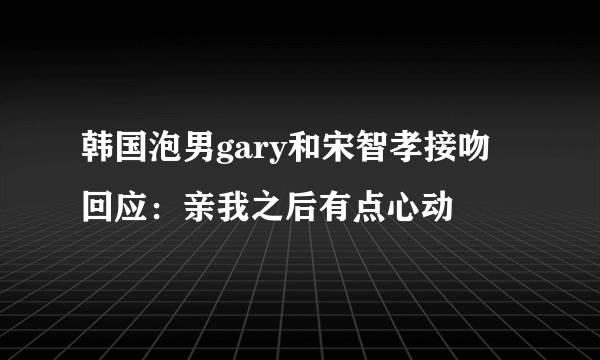 韩国泡男gary和宋智孝接吻  回应：亲我之后有点心动