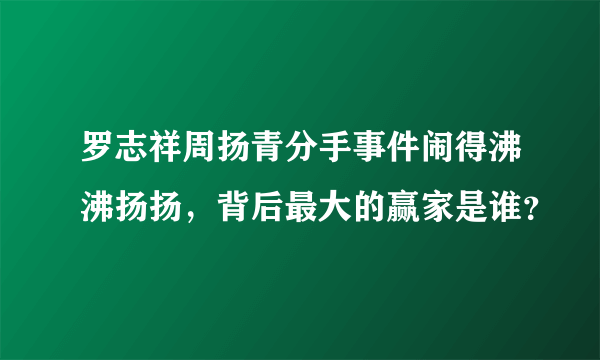 罗志祥周扬青分手事件闹得沸沸扬扬，背后最大的赢家是谁？