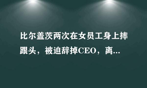 比尔盖茨两次在女员工身上摔跟头，被迫辞掉CEO，离开董事会