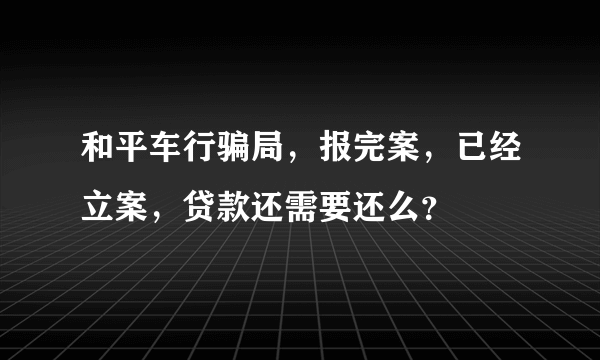 和平车行骗局，报完案，已经立案，贷款还需要还么？